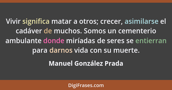 Vivir significa matar a otros; crecer, asimilarse el cadáver de muchos. Somos un cementerio ambulante donde miríadas de seres... - Manuel González Prada