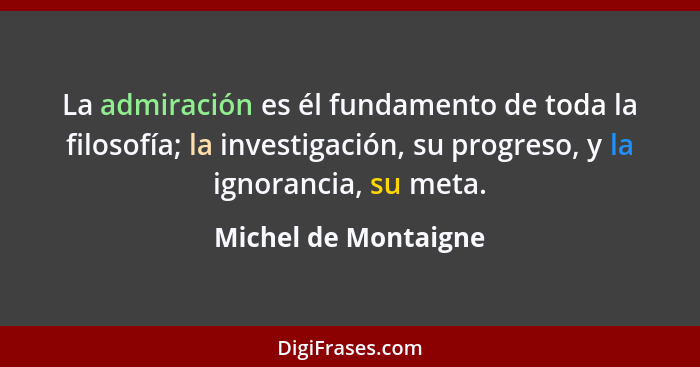 La admiración es él fundamento de toda la filosofía; la investigación, su progreso, y la ignorancia, su meta.... - Michel de Montaigne