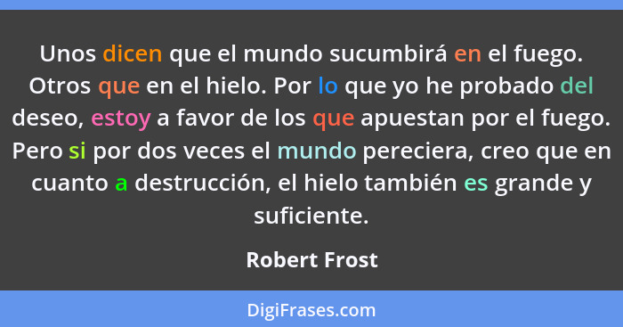 Unos dicen que el mundo sucumbirá en el fuego. Otros que en el hielo. Por lo que yo he probado del deseo, estoy a favor de los que apue... - Robert Frost