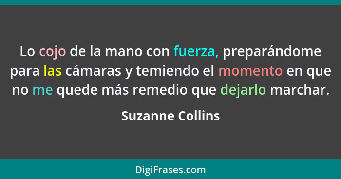 Lo cojo de la mano con fuerza, preparándome para las cámaras y temiendo el momento en que no me quede más remedio que dejarlo marcha... - Suzanne Collins