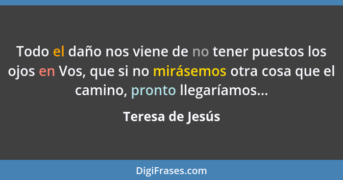 Todo el daño nos viene de no tener puestos los ojos en Vos, que si no mirásemos otra cosa que el camino, pronto llegaríamos...... - Teresa de Jesús