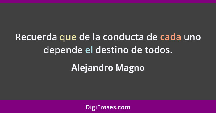 Recuerda que de la conducta de cada uno depende el destino de todos.... - Alejandro Magno