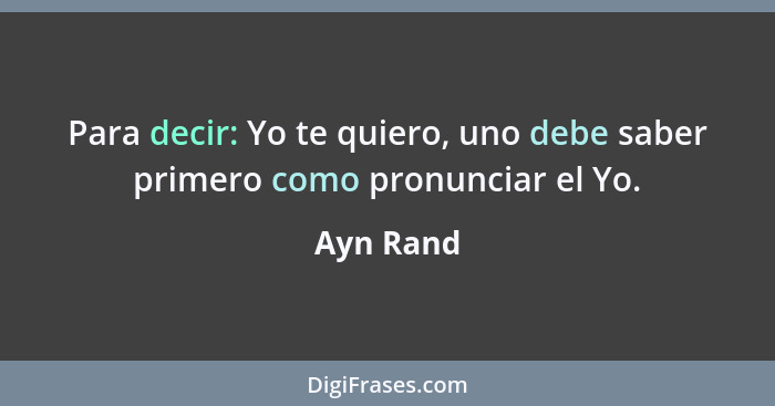 Para decir: Yo te quiero, uno debe saber primero como pronunciar el Yo.... - Ayn Rand