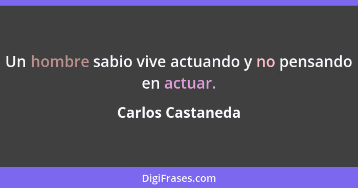 Un hombre sabio vive actuando y no pensando en actuar.... - Carlos Castaneda