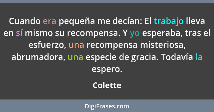 Cuando era pequeña me decían: El trabajo lleva en sí mismo su recompensa. Y yo esperaba, tras el esfuerzo, una recompensa misteriosa, abruma... - Colette