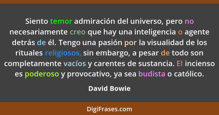 Siento temor admiración del universo, pero no necesariamente creo que hay una inteligencia o agente detrás de él. Tengo una pasión por l... - David Bowie
