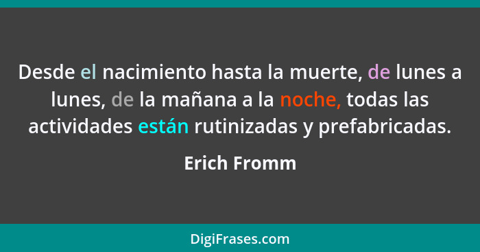 Desde el nacimiento hasta la muerte, de lunes a lunes, de la mañana a la noche, todas las actividades están rutinizadas y prefabricadas.... - Erich Fromm