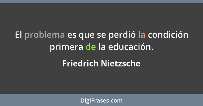 El problema es que se perdió la condición primera de la educación.... - Friedrich Nietzsche