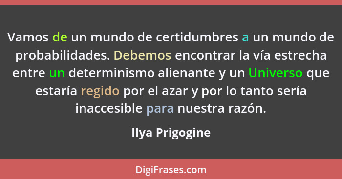 Vamos de un mundo de certidumbres a un mundo de probabilidades. Debemos encontrar la vía estrecha entre un determinismo alienante y u... - Ilya Prigogine