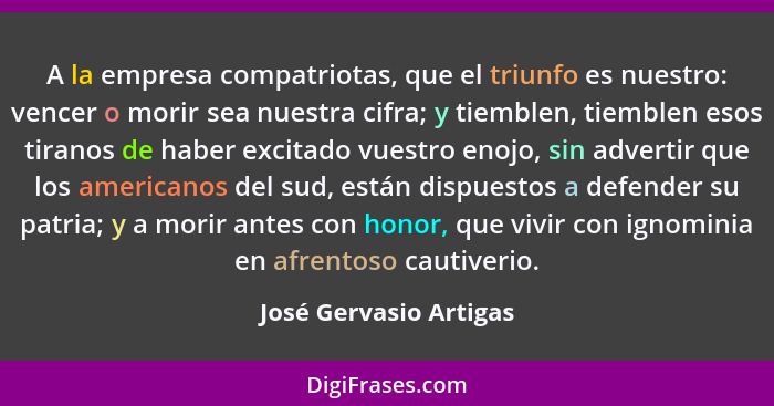 A la empresa compatriotas, que el triunfo es nuestro: vencer o morir sea nuestra cifra; y tiemblen, tiemblen esos tiranos de h... - José Gervasio Artigas