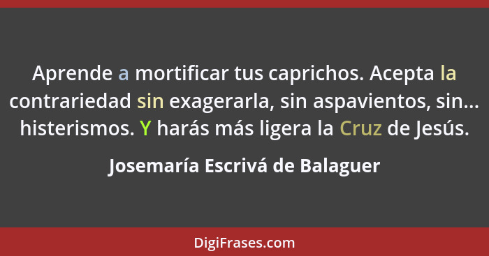 Aprende a mortificar tus caprichos. Acepta la contrariedad sin exagerarla, sin aspavientos, sin... histerismos. Y hará... - Josemaría Escrivá de Balaguer