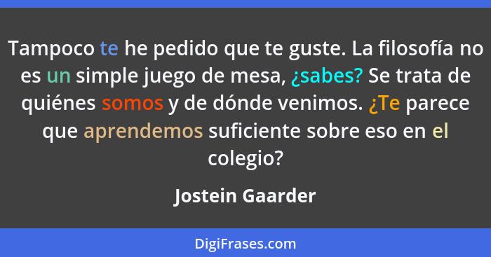 Tampoco te he pedido que te guste. La filosofía no es un simple juego de mesa, ¿sabes? Se trata de quiénes somos y de dónde venimos.... - Jostein Gaarder