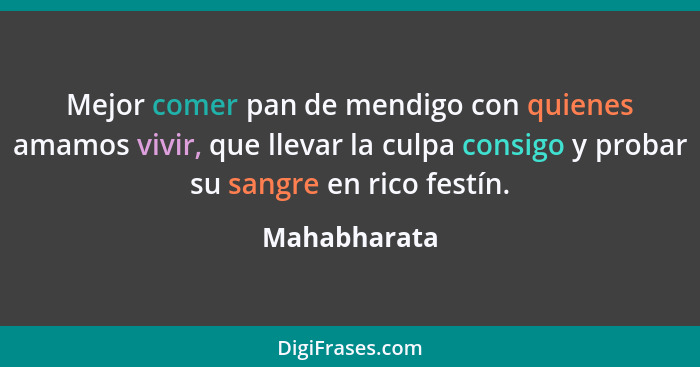 Mejor comer pan de mendigo con quienes amamos vivir, que llevar la culpa consigo y probar su sangre en rico festín.... - Mahabharata