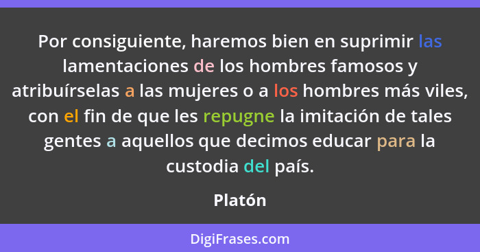 Por consiguiente, haremos bien en suprimir las lamentaciones de los hombres famosos y atribuírselas a las mujeres o a los hombres más viles,... - Platón