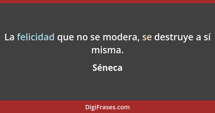 La felicidad que no se modera, se destruye a sí misma.... - Séneca