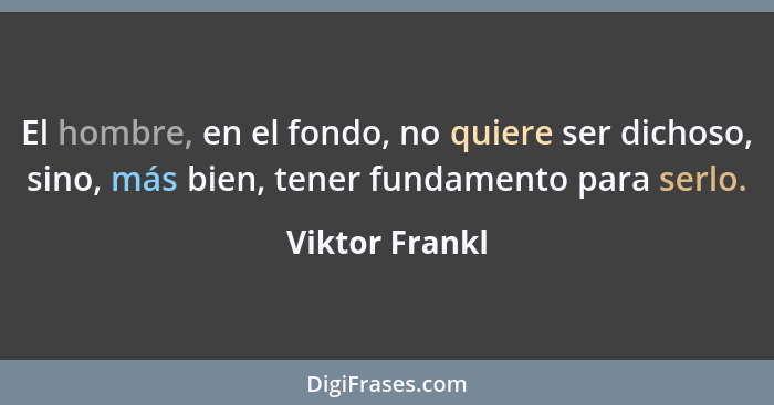 El hombre, en el fondo, no quiere ser dichoso, sino, más bien, tener fundamento para serlo.... - Viktor Frankl