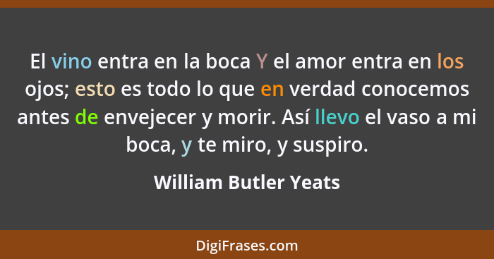 El vino entra en la boca Y el amor entra en los ojos; esto es todo lo que en verdad conocemos antes de envejecer y morir. Así l... - William Butler Yeats