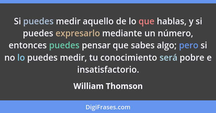 Si puedes medir aquello de lo que hablas, y si puedes expresarlo mediante un número, entonces puedes pensar que sabes algo; pero si... - William Thomson