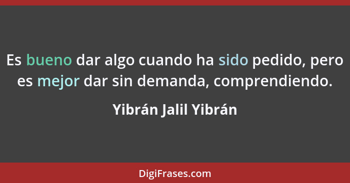 Es bueno dar algo cuando ha sido pedido, pero es mejor dar sin demanda, comprendiendo.... - Yibrán Jalil Yibrán