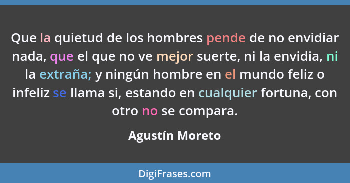 Que la quietud de los hombres pende de no envidiar nada, que el que no ve mejor suerte, ni la envidia, ni la extraña; y ningún hombre... - Agustín Moreto