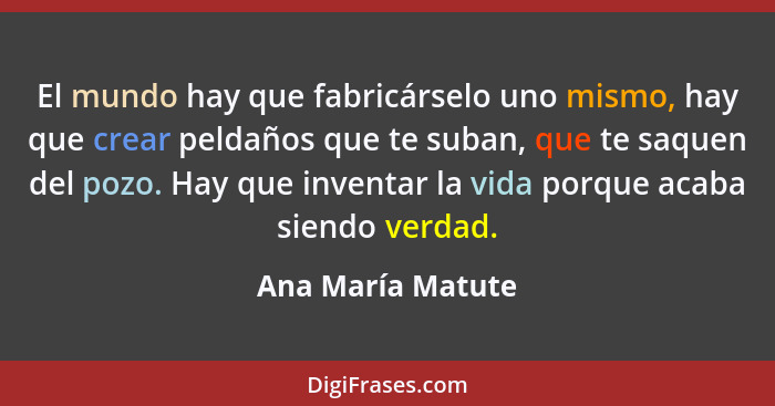 El mundo hay que fabricárselo uno mismo, hay que crear peldaños que te suban, que te saquen del pozo. Hay que inventar la vida porq... - Ana María Matute