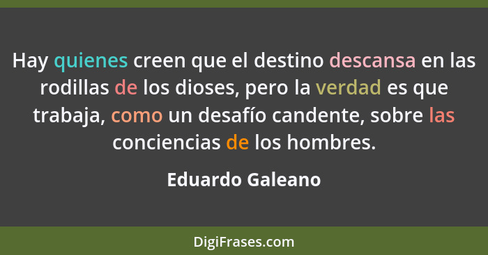 Hay quienes creen que el destino descansa en las rodillas de los dioses, pero la verdad es que trabaja, como un desafío candente, so... - Eduardo Galeano