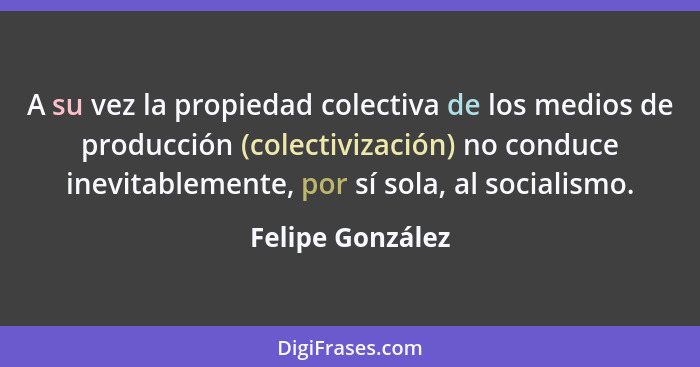 A su vez la propiedad colectiva de los medios de producción (colectivización) no conduce inevitablemente, por sí sola, al socialismo... - Felipe González