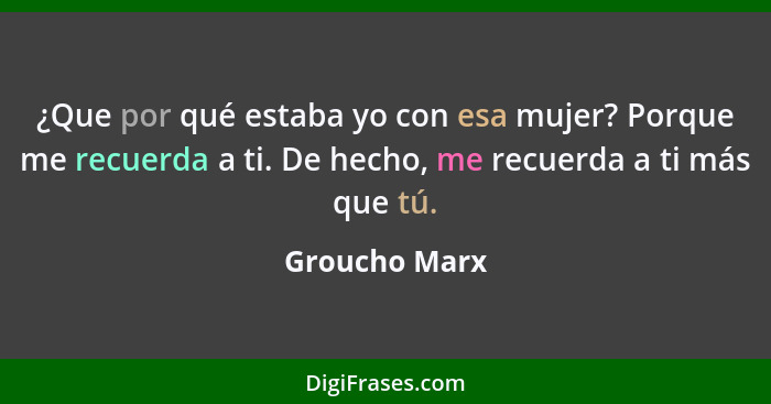 ¿Que por qué estaba yo con esa mujer? Porque me recuerda a ti. De hecho, me recuerda a ti más que tú.... - Groucho Marx