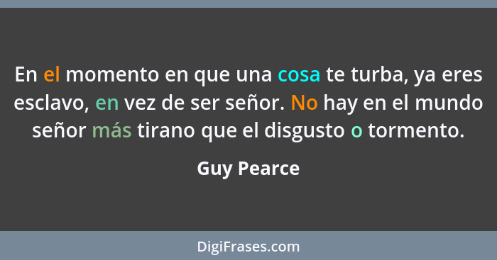 En el momento en que una cosa te turba, ya eres esclavo, en vez de ser señor. No hay en el mundo señor más tirano que el disgusto o torme... - Guy Pearce