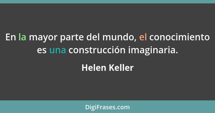 En la mayor parte del mundo, el conocimiento es una construcción imaginaria.... - Helen Keller