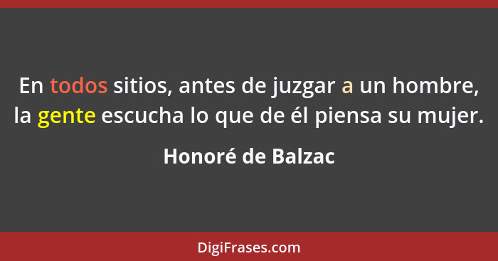 En todos sitios, antes de juzgar a un hombre, la gente escucha lo que de él piensa su mujer.... - Honoré de Balzac