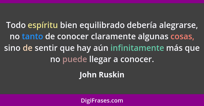 Todo espíritu bien equilibrado debería alegrarse, no tanto de conocer claramente algunas cosas, sino de sentir que hay aún infinitamente... - John Ruskin