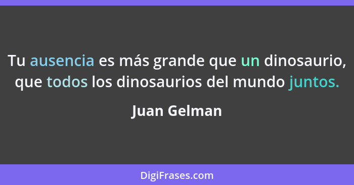 Tu ausencia es más grande que un dinosaurio, que todos los dinosaurios del mundo juntos.... - Juan Gelman