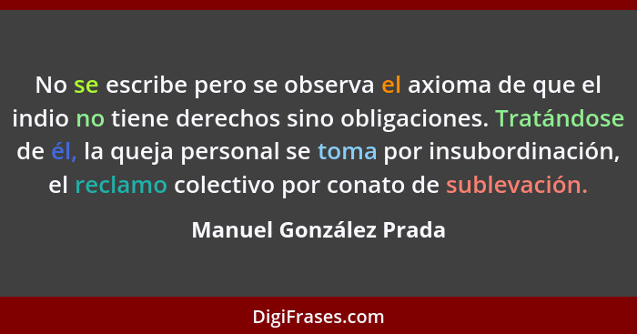 No se escribe pero se observa el axioma de que el indio no tiene derechos sino obligaciones. Tratándose de él, la queja person... - Manuel González Prada