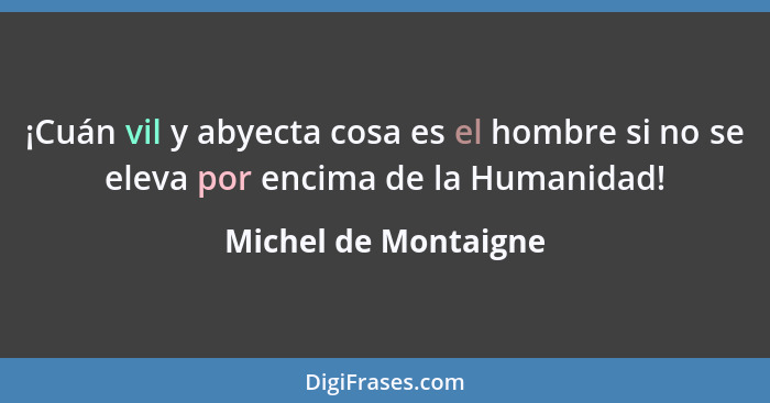 ¡Cuán vil y abyecta cosa es el hombre si no se eleva por encima de la Humanidad!... - Michel de Montaigne