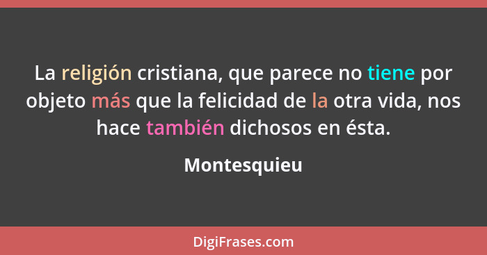 La religión cristiana, que parece no tiene por objeto más que la felicidad de la otra vida, nos hace también dichosos en ésta.... - Montesquieu