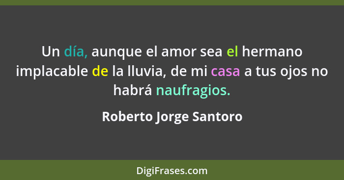 Un día, aunque el amor sea el hermano implacable de la lluvia, de mi casa a tus ojos no habrá naufragios.... - Roberto Jorge Santoro