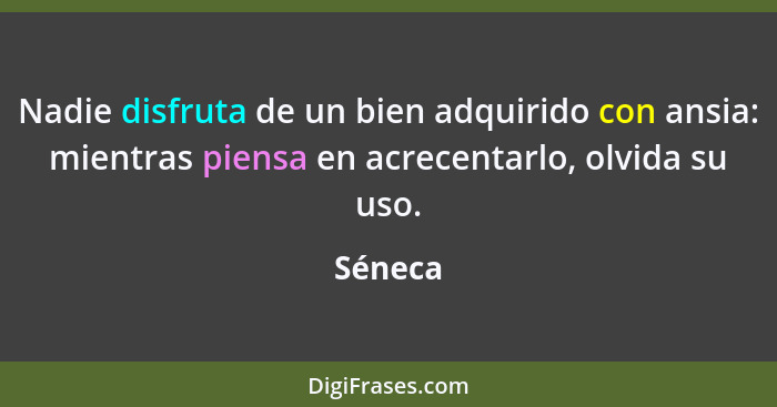 Nadie disfruta de un bien adquirido con ansia: mientras piensa en acrecentarlo, olvida su uso.... - Séneca