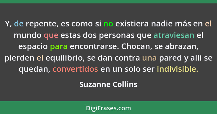 Y, de repente, es como si no existiera nadie más en el mundo que estas dos personas que atraviesan el espacio para encontrarse. Choc... - Suzanne Collins