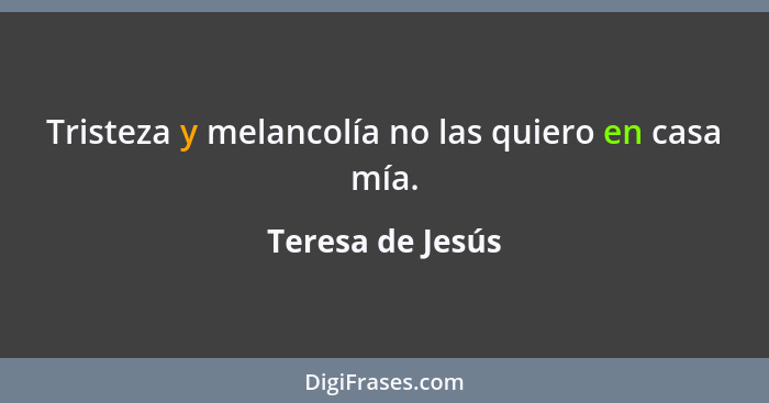 Tristeza y melancolía no las quiero en casa mía.... - Teresa de Jesús