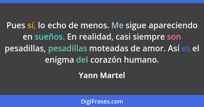 Pues sí, lo echo de menos. Me sigue apareciendo en sueños. En realidad, casi siempre son pesadillas, pesadillas moteadas de amor. Así es... - Yann Martel