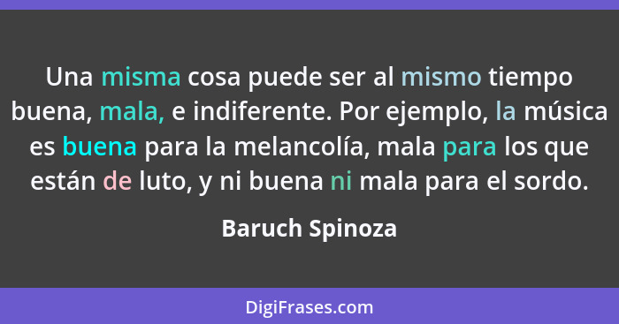 Una misma cosa puede ser al mismo tiempo buena, mala, e indiferente. Por ejemplo, la música es buena para la melancolía, mala para lo... - Baruch Spinoza