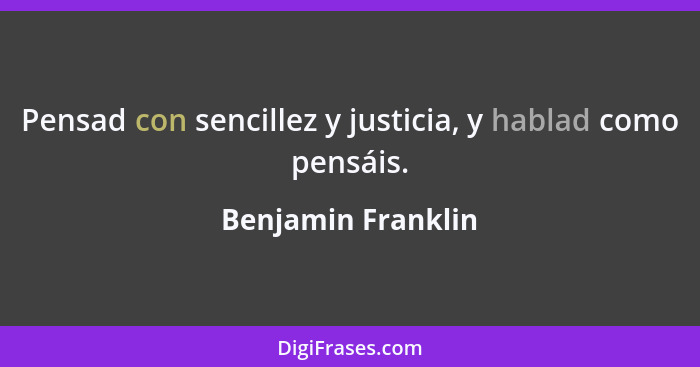Pensad con sencillez y justicia, y hablad como pensáis.... - Benjamin Franklin