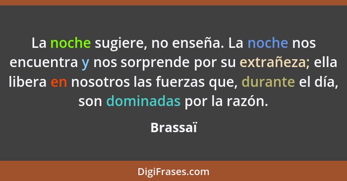 La noche sugiere, no enseña. La noche nos encuentra y nos sorprende por su extrañeza; ella libera en nosotros las fuerzas que, durante el dí... - Brassaï