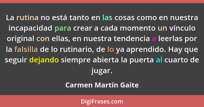 La rutina no está tanto en las cosas como en nuestra incapacidad para crear a cada momento un vínculo original con ellas, en nue... - Carmen Martín Gaite