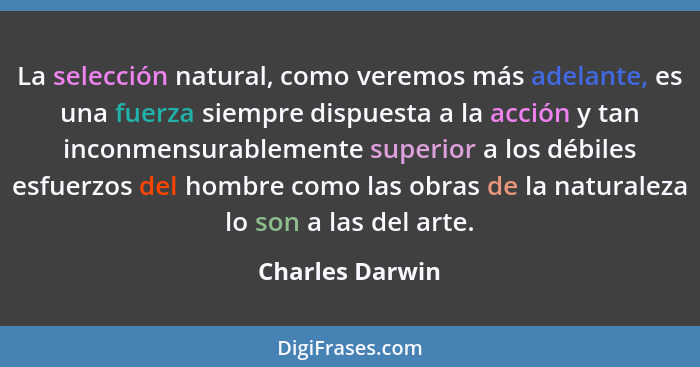 La selección natural, como veremos más adelante, es una fuerza siempre dispuesta a la acción y tan inconmensurablemente superior a lo... - Charles Darwin