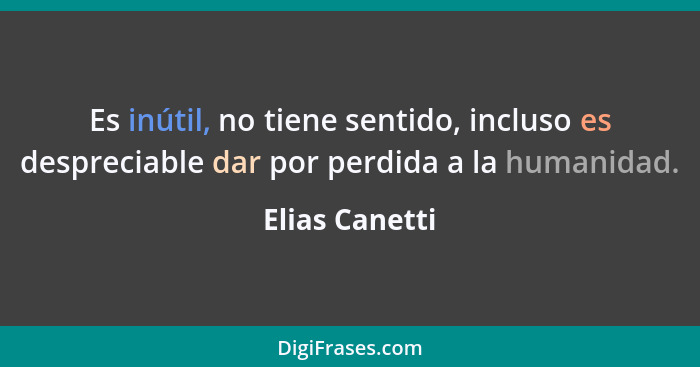 Es inútil, no tiene sentido, incluso es despreciable dar por perdida a la humanidad.... - Elias Canetti