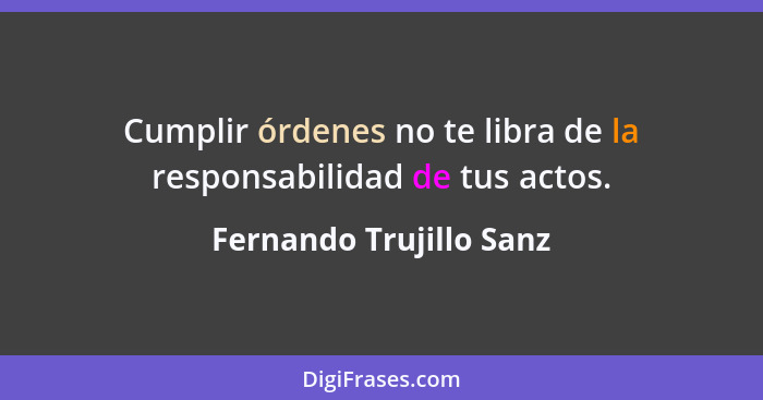 Cumplir órdenes no te libra de la responsabilidad de tus actos.... - Fernando Trujillo Sanz