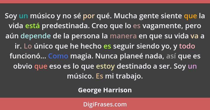 Soy un músico y no sé por qué. Mucha gente siente que la vida está predestinada. Creo que lo es vagamente, pero aún depende de la pe... - George Harrison