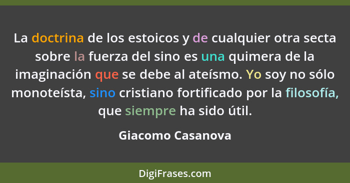 La doctrina de los estoicos y de cualquier otra secta sobre la fuerza del sino es una quimera de la imaginación que se debe al ateí... - Giacomo Casanova